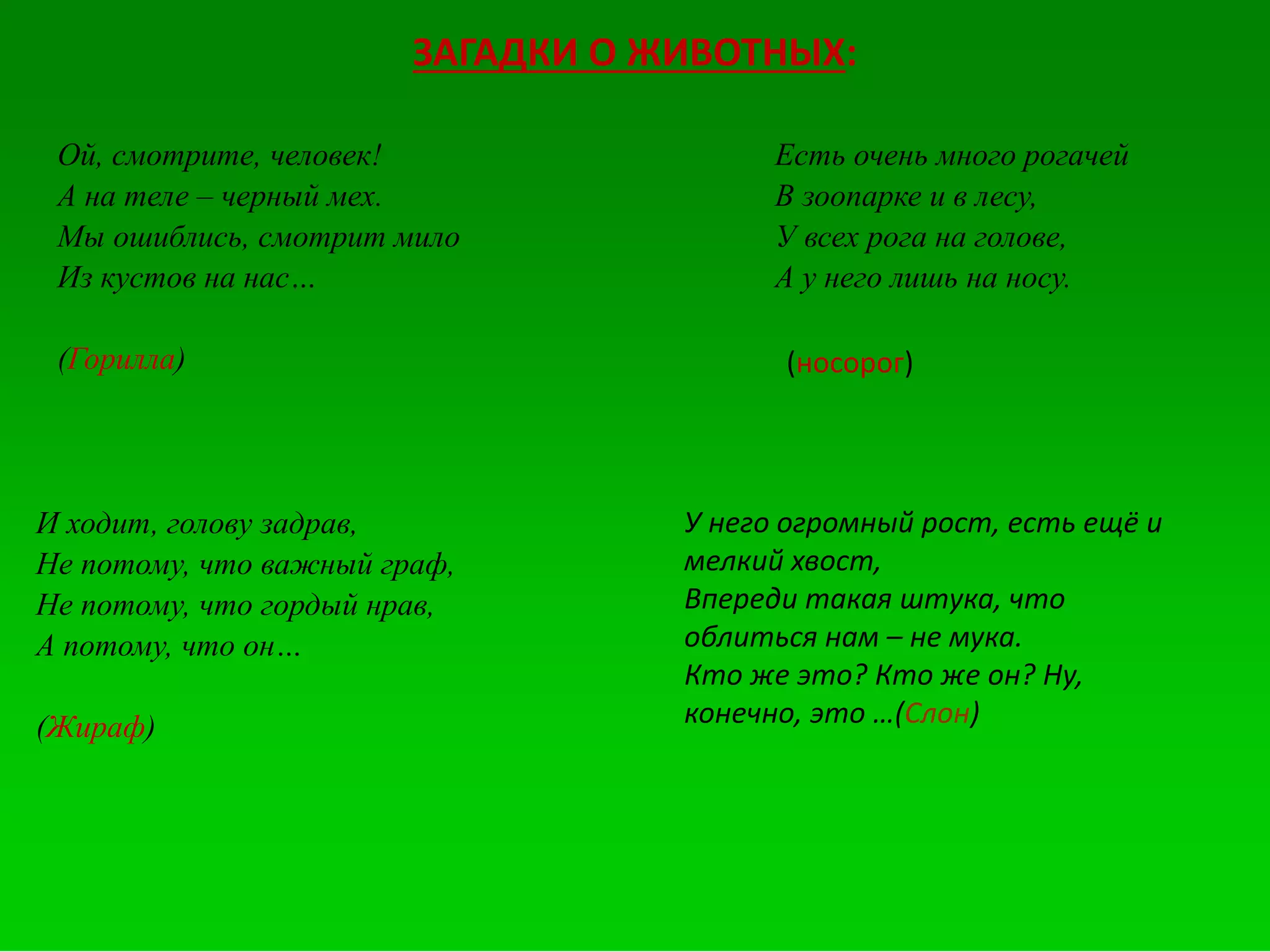 ЗАГАДКИ О ЖИВОТНЫХ:
Ой, смотрите, человек!
А на теле – черный мех.
Мы ошиблись, смотрит мило
Из кустов на нас…
(Горилла)
Есть очень много рогачей
В зоопарке и в лесу,
У всех рога на голове,
А у него лишь на носу.
(носорог)
И ходит, голову задрав,
Не потому, что важный граф,
Не потому, что гордый нрав,
А потому, что он…
(Жираф)
У него огромный рост, есть ещё и
мелкий хвост,
Впереди такая штука, что
облиться нам – не мука.
Кто же это? Кто же он? Ну,
конечно, это …(Слон)
 