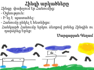 Հինգի արկածները
Հինգը փախչում էր Հանումից:
- Օգնություն:
- Ի՞նչ է պատահել:
- Հանումը ընկել է հետևիցս:
Հանկարծ Հանումը երկու ձեռքով բռնեց Հինգին ու
դարձրեց Երեք:
Մարգարյան Գեղամ
 