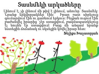 Տասնմեկի արկածները
Լինում է, չի լինում մի թիվ է լինում, անունը՝ Տասնմեկ:
Նրանք երկվորյակներ էին: Իրար շատ սիրելուց
գումարվում էին ու դառնում երկուս: Ինչքան ուզում էին
բաժանվել իրարից՝ չէր ստացվում, բազմապատկելուց
էլ նույնն էր ստացվում: Բայց մի անգամ նրանք
նստեցին ճոճանակ ու սկսեցին կռվել իրար հետ:
Ֆելիքս Խաչատրյան
 