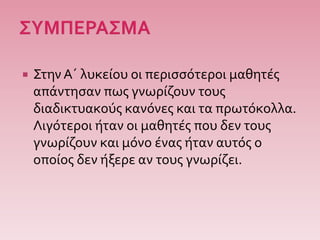  ΣτηνΑ΄ λυκείου οι περισσότεροι μαθητές
απάντησαν πως γνωρίζουν τους
διαδικτυακούς κανόνες και τα πρωτόκολλα.
Λιγότεροι ήταν οι μαθητές που δεν τους
γνωρίζουν και μόνο ένας ήταν αυτός ο
οποίος δεν ήξερε αν τους γνωρίζει.
 