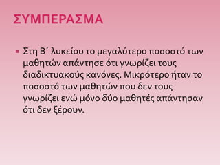  Στη Β΄ λυκείου το μεγαλύτερο ποσοστό των
μαθητών απάντησε ότι γνωρίζει τους
διαδικτυακούς κανόνες. Μικρότερο ήταν το
ποσοστό των μαθητών που δεν τους
γνωρίζει ενώ μόνο δύο μαθητές απάντησαν
ότι δεν ξέρουν.
 