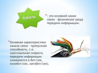 *- это основной канал
связи – физическая среда
передачи информации.
*Основная характеристика
канала связи – пропускная
способность, т.е.
максимальная скорость
передачи информации
(измеряется в бит/сек,
килобит/сек, мегабит/сек).
 