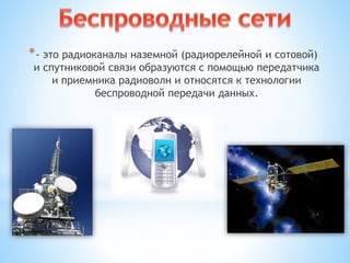 *- это радиоканалы наземной (радиорелейной и сотовой)
и спутниковой связи образуются с помощью передатчика
и приемника радиоволн и относятся к технологии
беспроводной передачи данных.
 