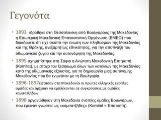 Γεγονότα
• 1893 ιδρύθηκε στη Θεσσαλονίκη από Βούλγαρους της Μακεδονίας
η Εσωτερική Μακεδονική Επαναστατική Οργάνωση (ΕΜΕΟ) που
διακήρυττε ότι είχε σκοπό την ένωση των πληθυσμών της Μακεδονίας
και της Θράκης, ανεξαρτήτως εθνικότητας, για την αποτίναξη του
οθωμανικού ζυγού και την αυτονόμηση της Μακεδονίας.
• 1895 σχηματίστηκε στη Σόφια η Ανώτατη Μακεδονική Επιτροπή
(Komitet), με στόχο τον ξεσηκωμό όλων των κατοίκων της Μακεδονίας
κατά της οθωμανικής εξουσίας, για τη δημιουργία μιας αυτόνομης
Μακεδονίας που θα ενωνόταν με τη Βουλγαρία.
• 1896-1897έφτασαν στη Μακεδονία οι πρώτες ελληνικές ένοπλες
ομάδες και άρχισαν να εμπλέκονται σε συγκρούσεις με ομάδες
κομιτατζήδων.
• 1898 οργανώθηκαν στη Μακεδονία ένοπλες ομάδες Βουλγάρων,
που έμειναν γνωστοί ως «κομιτατζήδες» (Komitet = Επιτροπή).
 