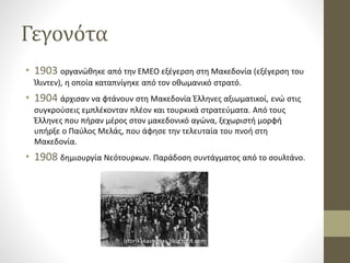 Γεγονότα
• 1903 οργανώθηκε από την ΕΜΕΟ εξέγερση στη Μακεδονία (εξέγερση του
Ίλιντεν), η οποία καταπνίγηκε από τον οθωμανικό στρατό.
• 1904 άρχισαν να φτάνουν στη Μακεδονία Έλληνες αξιωματικοί, ενώ στις
συγκρούσεις εμπλέκονταν πλέον και τουρκικά στρατεύματα. Από τους
Έλληνες που πήραν μέρος στον μακεδονικό αγώνα, ξεχωριστή μορφή
υπήρξε ο Παύλος Μελάς, που άφησε την τελευταία του πνοή στη
Μακεδονία.
• 1908 δημιουργία Νεότουρκων. Παράδοση συντάγματος από το σουλτάνο.
 