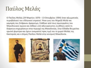 Παύλος Μελάς
Ο Παύλος Μελάς (29 Μαρτίου 1870 – 13 Οκτωβρίου 1904) ήταν αξιωματικός
πυροβολικού του ελληνικού στρατού. Ήταν γιος του Μιχαήλ Μελά και
γαμπρός του Στέφανου Δραγούμη. Στάθηκε από τους πρωτεργάτες του
Μακεδονικού αγώνα και πέθανε υπό αδιευκρίνιστες συνθήκες κατά τη
διάρκεια επιχειρήσεων στην περιοχή της Μακεδονίας. Στην Ελλάδα θεωρείται
ηρωϊκή φιγούρα και έχουν ονομαστεί προς τιμή του το χωριό Μελάς της
Καστοριάς και ο Δήμος Παύλου Μελά στην κεντρική Μακεδονία.
 