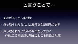 と言うことで…
• 前兆があったら即対策
• 乗っ取られたらスパム投稿を全部削除＆謝罪
• 乗っ取られないための対策をしておく 
（特に二要素認証は現在のところ最強の対策）
 