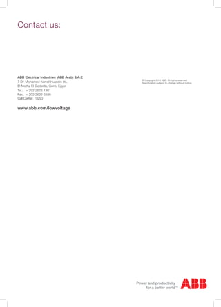 Contact us:
© Copyright 2014 ABB. All rights reserved.
Specification subject to change without notice.
ABB Electrical Industries (ABB Arab) S.A.E
7 Dr. Mohamed Kamel Hussein st.,
El Nozha El Gedeida, Cairo, Egypt
Tel.:	 + 202 2625 1361
Fax:	 + 202 2622 2598
Call Center: 19290
www.abb.com/lowvoltage
 