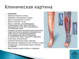  Симптомы
 Чувство тяжести в ногах,
 Судороги икроножных мышц
 Зуд и покалывание в ногах
 Отеки голеней и стоп
 Боль в голенях, усиливающаяся
в положении стоя, при этом боль
уменьшается, если ноги приподнять
в положении лежа
 Самыми частыми осложнениями венозной
недостаточности являются трофические
язвы голени, застойный дерматит
и липодерматосклеоз (Утолщение
и уплотнение кожи голеней и лодыжек).
 Симптомы осложнений:
 Гиперпигментация кожи лодыжек
 Расширение подкожных вен голени и стопы
 Утолщение и уплотнение кожи голеней
и лодыжек
 Язвы нижней трети голени и лодыжек
 