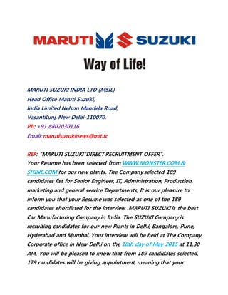 MARUTI SUZUKI INDIA LTD (MSIL)
Head Office Maruti Suzuki,
India Limited Nelson Mandela Road,
VasantKunj, New Delhi-110070.
Ph: +91 8802030116
Email: marutisuzukinews@mit.tc
REF: "MARUTI SUZUKI"DIRECT RECRUITMENT OFFER”.
Your Resume has been selected from WWW.MONSTER.COM &
SHINE.COM for our new plants. The Company selected 189
candidates list for Senior Engineer, IT, Administration, Production,
marketing and general service Departments, It is our pleasure to
inform you that your Resume was selected as one of the 189
candidates shortlisted for the interview .MARUTI SUZUKI is the best
Car Manufacturing Company in India. The SUZUKI Company is
recruiting candidates for our new Plants in Delhi, Bangalore, Pune,
Hyderabad and Mumbai. Your interview will be held at The Company
Corporate office in New Delhi on the 18th day of May 2015 at 11.30
AM, You will be pleased to know that from 189 candidates selected,
179 candidates will be giving appointment, meaning that your
 