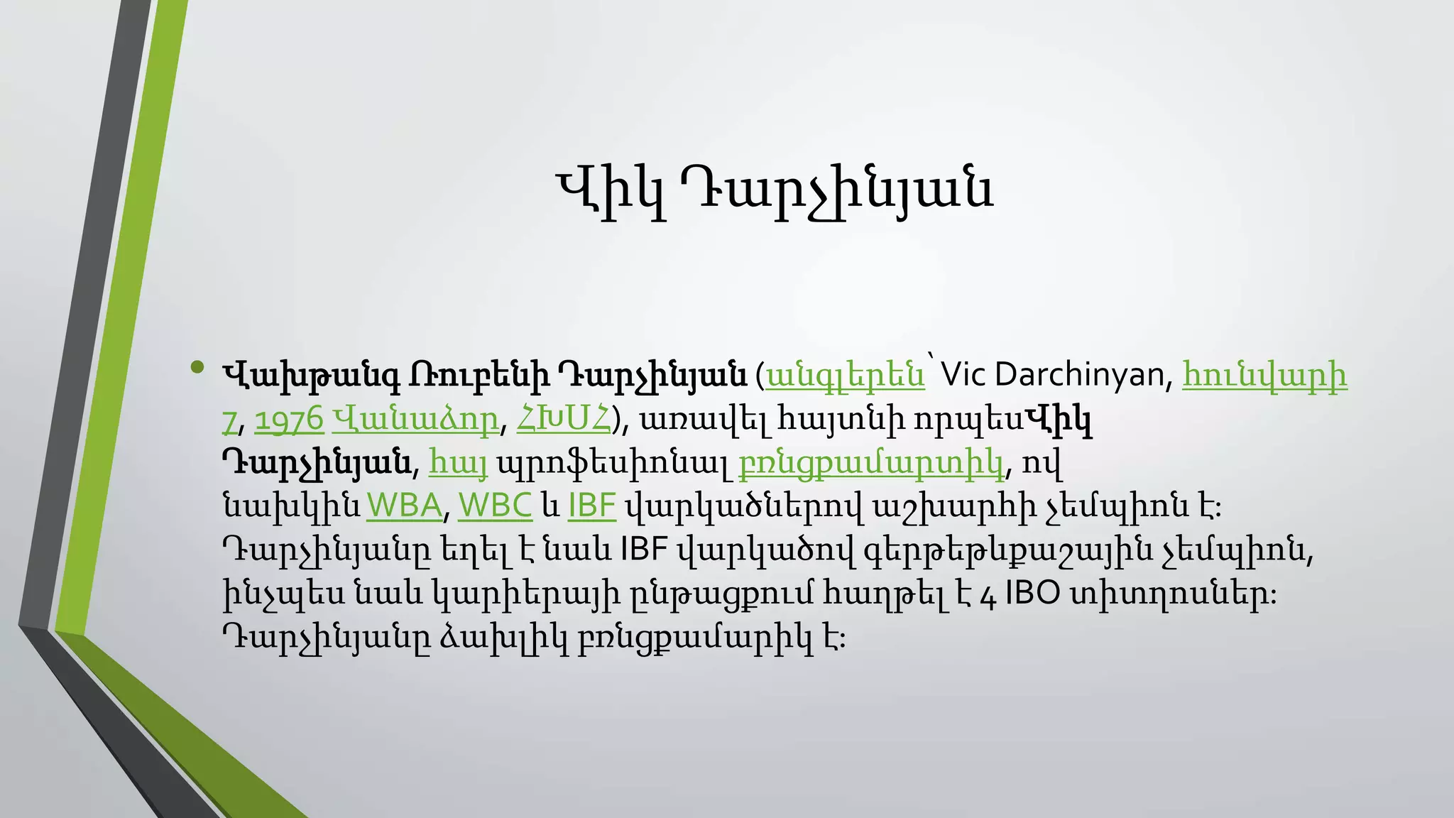 Վիկ Դարչինյան
• Վախթանգ Ռուբենի Դարչինյան (անգլերեն՝Vic Darchinyan, հունվարի
7, 1976 Վանաձոր, ՀԽՍՀ), առավել հայտնի որպեսՎիկ
Դարչինյան, հայ պրոֆեսիոնալ բռնցքամարտիկ, ով
նախկինWBA,WBC և IBF վարկածներով աշխարհի չեմպիոն է։
Դարչինյանը եղել է նաև IBF վարկածով գերթեթևքաշային չեմպիոն,
ինչպես նաև կարիերայի ընթացքում հաղթել է 4 IBO տիտղոսներ։
Դարչինյանը ձախլիկ բռնցքամարիկ է։
 