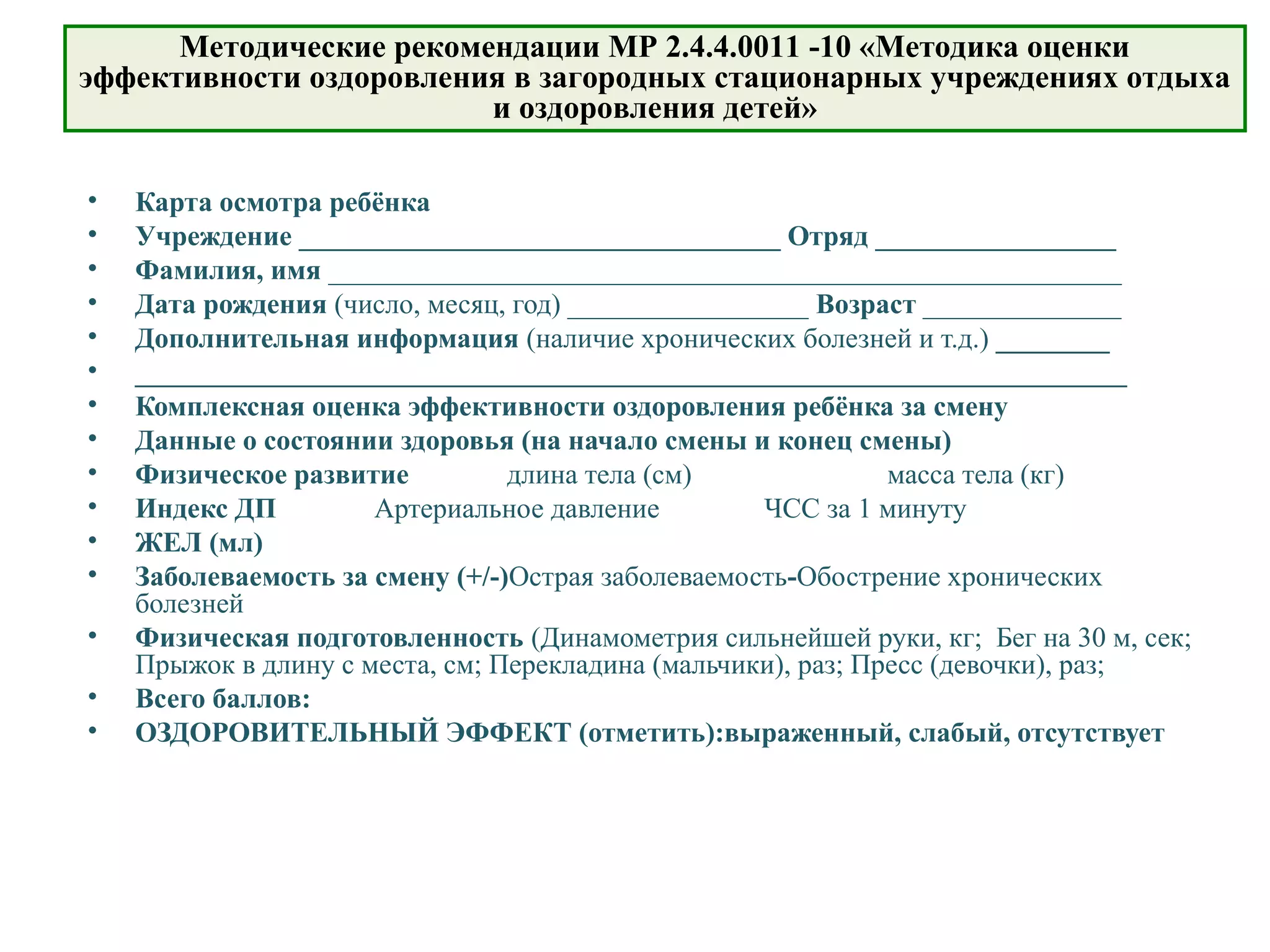 • Карта осмотра ребёнка
• Учреждение __________________________________ Отряд _________________
• Фамилия, имя ________________________________________________________
• Дата рождения (число, месяц, год) _________________ Возраст ______________
• Дополнительная информация (наличие хронических болезней и т.д.) ________
• ______________________________________________________________________
• Комплексная оценка эффективности оздоровления ребёнка за смену
• Данные о состоянии здоровья (на начало смены и конец смены)
• Физическое развитие длина тела (см) масса тела (кг)
• Индекс ДП Артериальное давление ЧСС за 1 минуту
• ЖЕЛ (мл)
• Заболеваемость за смену (+/-)Острая заболеваемость-Обострение хронических
болезней
• Физическая подготовленность (Динамометрия сильнейшей руки, кг; Бег на 30 м, сек;
Прыжок в длину с места, см; Перекладина (мальчики), раз; Пресс (девочки), раз;
• Всего баллов:
• ОЗДОРОВИТЕЛЬНЫЙ ЭФФЕКТ (отметить):выраженный, слабый, отсутствует
Методические рекомендации МР 2.4.4.0011 -10 «Методика оценки
эффективности оздоровления в загородных стационарных учреждениях отдыха
и оздоровления детей»
 