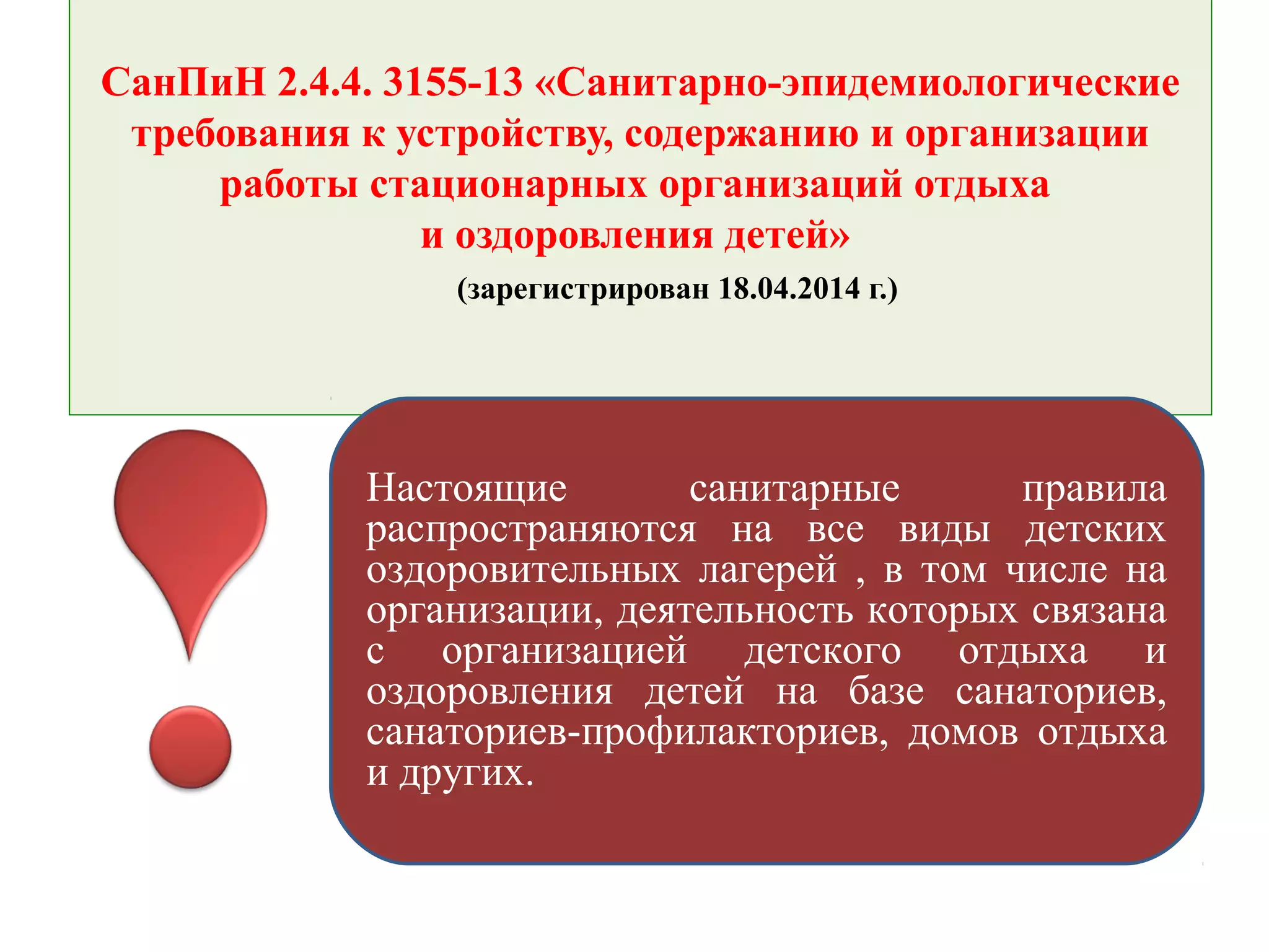 СанПиН 2.4.4. 3155-13 «Санитарно-эпидемиологические
требования к устройству, содержанию и организации
работы стационарных организаций отдыха
и оздоровления детей»
(зарегистрирован 18.04.2014 г.)
Настоящие санитарные правила
распространяются на все виды детских
оздоровительных лагерей , в том числе на
организации, деятельность которых связана
с организацией детского отдыха и
оздоровления детей на базе санаториев,
санаториев-профилакториев, домов отдыха
и других.
 