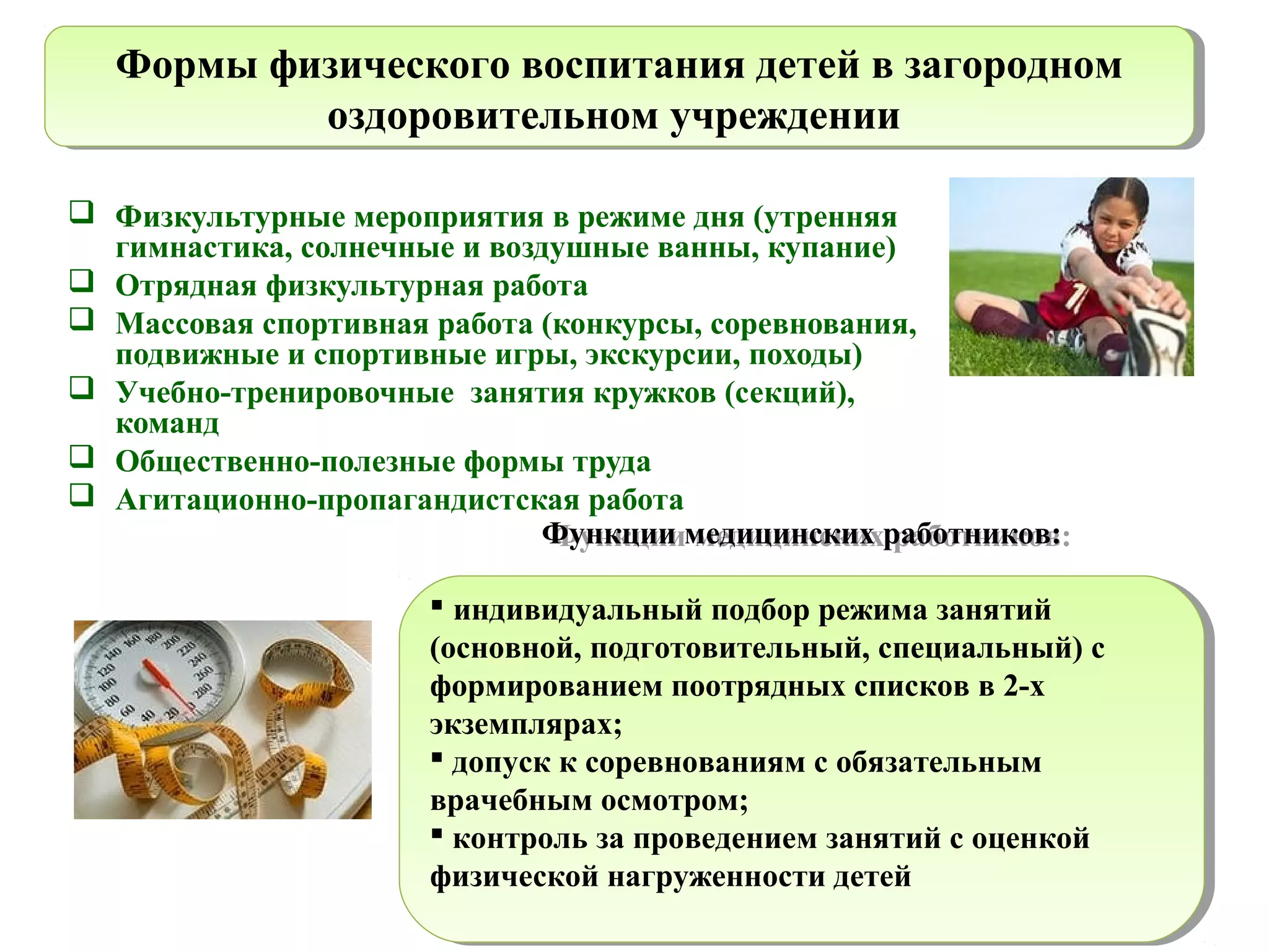  Физкультурные мероприятия в режиме дня (утренняя
гимнастика, солнечные и воздушные ванны, купание)
 Отрядная физкультурная работа
 Массовая спортивная работа (конкурсы, соревнования,
подвижные и спортивные игры, экскурсии, походы)
 Учебно-тренировочные занятия кружков (секций),
команд
 Общественно-полезные формы труда
 Агитационно-пропагандистская работа
Формы физического воспитания детей в загородном
оздоровительном учреждении
Формы физического воспитания детей в загородном
оздоровительном учреждении
Функции медицинских работников:
 индивидуальный подбор режима занятий
(основной, подготовительный, специальный) с
формированием поотрядных списков в 2-х
экземплярах;
 допуск к соревнованиям с обязательным
врачебным осмотром;
 контроль за проведением занятий с оценкой
физической нагруженности детей
Функции медицинских работников:
 индивидуальный подбор режима занятий
(основной, подготовительный, специальный) с
формированием поотрядных списков в 2-х
экземплярах;
 допуск к соревнованиям с обязательным
врачебным осмотром;
 контроль за проведением занятий с оценкой
физической нагруженности детей
 