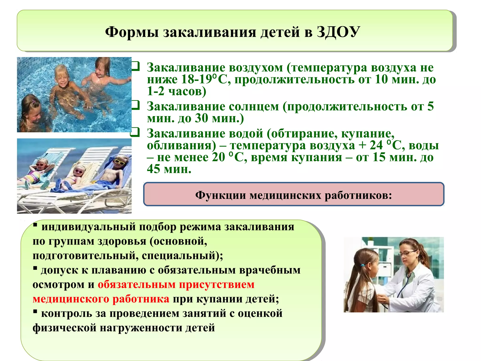  Закаливание воздухом (температура воздуха не
ниже 18-19 С, продолжительность от 10 мин. до⁰
1-2 часов)
 Закаливание солнцем (продолжительность от 5
мин. до 30 мин.)
 Закаливание водой (обтирание, купание,
обливания) – температура воздуха + 24 С, воды⁰
– не менее 20 С, время купания – от 15 мин. до⁰
45 мин.
Формы закаливания детей в ЗДОУФормы закаливания детей в ЗДОУ
 индивидуальный подбор режима закаливания
по группам здоровья (основной,
подготовительный, специальный);
 допуск к плаванию с обязательным врачебным
осмотром и обязательным присутствием
медицинского работника при купании детей;
 контроль за проведением занятий с оценкой
физической нагруженности детей
 индивидуальный подбор режима закаливания
по группам здоровья (основной,
подготовительный, специальный);
 допуск к плаванию с обязательным врачебным
осмотром и обязательным присутствием
медицинского работника при купании детей;
 контроль за проведением занятий с оценкой
физической нагруженности детей
Функции медицинских работников:
 