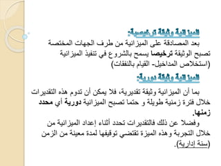 ‫المختصة‬ ‫الجهات‬ ‫طرف‬ ‫من‬ ‫الميزانية‬ ‫على‬ ‫المصادقة‬ ‫بعد‬
‫الوثيقة‬ ‫تصبح‬‫ترخيصا‬‫الم‬ ‫تنفيذ‬ ‫في‬ ‫بالشروع‬ ‫يسمح‬‫يزانية‬
(‫المداخيل‬ ‫استخالص‬-‫بالنفقات‬ ‫القيام‬)
‫ا‬ ‫هذه‬ ‫تدوم‬ ‫أن‬ ‫يمكن‬ ‫فال‬ ،‫تقديرية‬ ‫وثيقة‬ ‫الميزانية‬ ‫أن‬ ‫بما‬‫لتقديرات‬
‫ح‬ ‫و‬ ‫طويلة‬ ‫زمنية‬ ‫فترة‬ ‫خالل‬‫ت‬‫الميزانية‬ ‫تصبح‬ ‫ما‬‫دورية‬‫أي‬‫محدد‬
‫زمنها‬.
‫م‬ ‫الميزانية‬ ‫إعداد‬ ‫أثناء‬ ‫تحدد‬ ‫فالتقديرات‬ ‫ذلك‬ ‫عن‬ ‫وفضال‬‫ن‬
‫ا‬ ‫من‬ ‫معينة‬ ‫لمدة‬ ‫توقيفها‬ ‫تقتضي‬ ‫الميزة‬ ‫وهذه‬ ‫التجربة‬ ‫خالل‬‫لزمن‬
(‫إدارية‬ ‫سنة‬.)
 