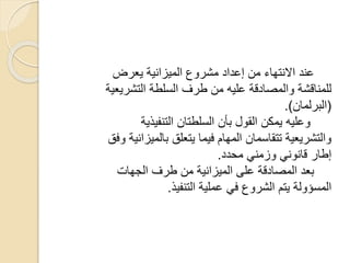 ‫يعرض‬ ‫الميزانية‬ ‫مشروع‬ ‫إعداد‬ ‫من‬ ‫االنتهاء‬ ‫عند‬
‫التشر‬ ‫السلطة‬ ‫طرف‬ ‫من‬ ‫عليه‬ ‫والمصادقة‬ ‫للمناقشة‬‫يعية‬
(‫البرلمان‬.)
‫التنفيذية‬ ‫السلطتان‬ ‫بأن‬ ‫القول‬ ‫يمكن‬ ‫وعليه‬
‫بالمي‬ ‫يتعلق‬ ‫فيما‬ ‫المهام‬ ‫تتقاسمان‬ ‫والتشريعية‬‫وفق‬ ‫زانية‬
‫محدد‬ ‫وزمني‬ ‫قانوني‬ ‫إطار‬.
‫الجهات‬ ‫طرف‬ ‫من‬ ‫الميزانية‬ ‫على‬ ‫المصادقة‬ ‫بعد‬
‫التنفيذ‬ ‫عملية‬ ‫في‬ ‫الشروع‬ ‫يتم‬ ‫المسؤولة‬.
 