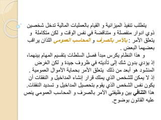 ‫ت‬ ‫المالية‬ ‫بالعمليات‬ ‫القيام‬ ‫و‬ ‫الميزانية‬ ‫تنفيذ‬ ‫يتطلب‬‫شخصين‬ ‫دخل‬
‫متكام‬ ‫لكن‬ ‫و‬ ‫الوقت‬ ‫نفس‬ ‫في‬ ‫متناقضة‬ ‫و‬ ‫منفصلة‬ ‫ادوار‬ ‫ذوي‬‫لة‬‫و‬
‫األمر‬ ‫يتعلق‬:‫بالصرف‬ ‫باآلمر‬‫و‬‫العمومي‬ ‫المحاسب‬‫يرا‬ ‫اللذان‬‫قب‬
‫البعض‬ ‫بعضهما‬.
‫ب‬ ‫المهام‬ ‫بتقسيم‬ ‫السلطات‬ ‫فصل‬ ‫مبدأ‬ ‫يكرس‬ ‫النظام‬ ‫هذا‬ ‫و‬،‫ينهما‬
‫يؤدي‬ ‫إذ‬‫الغرض‬ ‫لكن‬ ‫و‬ ‫جيدة‬ ‫ظروف‬ ‫في‬ ‫تأديته‬ ‫إلى‬ ‫شك‬ ‫بدون‬
‫ذلك‬ ‫من‬ ‫أبعد‬ ‫هو‬ ‫المنشود‬‫العمومية‬ ‫األموال‬ ‫بحماية‬ ‫األمر‬ ‫يتعلق‬.
‫النفقا‬ ‫و‬ ‫المداخيل‬ ‫إنشاء‬ ‫قرار‬ ‫يملك‬ ‫الذي‬ ‫للشخص‬ ‫يمكن‬ ‫ال‬ ‫إذ‬‫أن‬ ‫ت‬
‫تسدي‬ ‫و‬ ‫المداخيل‬ ‫بتحصيل‬ ‫يقوم‬ ‫الذي‬ ‫الشخص‬ ‫نفس‬ ‫يكون‬‫النفقات‬ ‫د‬.
‫هذا‬‫التنافي‬‫العموم‬ ‫المحاسب‬ ‫و‬ ‫بالصرف‬ ‫اآلمر‬ ‫وظيفتي‬ ‫بين‬‫ينص‬ ‫ي‬
‫بوضوح‬ ‫القانون‬ ‫عليه‬.
 