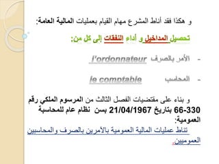 ‫من‬ ‫الثالث‬ ‫الفصل‬ ‫مقتضيات‬ ‫على‬ ‫بناء‬ ‫و‬‫المل‬ ‫المرسوم‬‫رقم‬ ‫كي‬
330-66‫بتاريخ‬21/04/1967‫للمحاسبة‬ ‫عام‬ ‫نظام‬ ‫بسن‬
‫العمومية‬:
‫والم‬ ‫بالصرف‬ ‫باآلمرين‬ ‫العمومية‬ ‫المالية‬ ‫عمليات‬ ‫تناط‬‫حاسبين‬
‫العموميين‬.
‫بعمليات‬ ‫القيام‬ ‫مهام‬ ‫المشرع‬ ‫أناط‬ ‫فقد‬ ‫هكذا‬ ‫و‬‫ال‬ ‫المالية‬‫عامة‬:
 