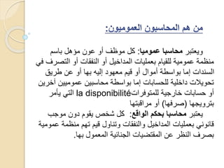 ‫ويعتبر‬‫عموميا‬ ‫محاسبا‬:‫أو‬ ‫موظف‬ ‫كل‬‫باسم‬ ‫مؤهل‬ ‫عون‬
‫التص‬ ‫أو‬ ‫النفقات‬ ‫أو‬ ‫المداخيل‬ ‫بعمليات‬ ‫للقيام‬ ‫عمومية‬ ‫منظمة‬‫في‬ ‫رف‬
‫طريق‬ ‫عن‬ ‫أو‬ ‫بها‬ ‫إليه‬ ‫معهود‬ ‫قيم‬ ‫أو‬ ‫أموال‬ ‫بواسطة‬ ‫إما‬ ‫السندات‬
‫آ‬ ‫عموميين‬ ‫محاسبين‬ ‫بواسطة‬ ‫إما‬ ‫للحسابات‬ ‫داخلية‬ ‫تحويالت‬‫خرين‬
‫للمتوفرات‬ ‫خارجية‬ ‫حسابات‬ ‫أو‬la disponibilité‫يأمر‬ ‫التي‬
‫بترويجها‬(‫صرفها‬)‫مراقبتها‬ ‫أو‬
‫يعتبر‬‫الواقع‬ ‫بحكم‬ ‫محاسبا‬:‫موجب‬ ‫دون‬ ‫يقوم‬ ‫شخص‬ ‫كل‬
‫ع‬ ‫منظمة‬ ‫تهم‬ ‫قيم‬ ‫وتناول‬ ‫والنفقات‬ ‫المداخيل‬ ‫بعمليات‬ ‫قانوني‬‫مومية‬
‫بها‬ ‫المعمول‬ ‫الجنائية‬ ‫المقتضيات‬ ‫عن‬ ‫النظر‬ ‫بصرف‬.
 