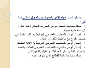 ‫تحديد‬ ‫ويمكن‬‫المالي‬ ‫المجال‬ ‫في‬ ‫بالصرف‬ ‫اآلمر‬ ‫مهام‬‫في‬‫ما‬
‫يلي‬:
•‫خالل‬ ‫عنه‬ ‫الصادرة‬ ‫الصرف‬ ‫بأوامر‬ ‫خاصة‬ ‫محاسبة‬ ‫مسك‬
‫معينة‬ ‫مالية‬ ‫سنة‬ ‫كل‬.
•‫اعتم‬ ‫لقيد‬ ‫به‬ ‫المرتبط‬ ‫العمومي‬ ‫للمحاسب‬ ‫أوامر‬ ‫إصدار‬‫في‬ ‫اد‬
‫وثائق‬ ‫من‬ ‫ذلك‬ ‫يتبث‬ ‫ما‬ ‫مع‬ ‫مفتوح‬ ‫حساب‬.
•‫النف‬ ‫ألدائه‬ ‫به‬ ‫المرتبط‬ ‫العمومي‬ ‫للمحاسب‬ ‫أوامر‬ ‫إصدار‬‫قات‬.
•‫بالنف‬ ‫المكلف‬ ‫العمومي‬ ‫للمحاسب‬ ‫بالصرف‬ ‫أوامر‬ ‫إصدار‬‫قة‬
‫بالتحويالت‬ ‫القيام‬ ‫و‬ ‫الحواالت‬ ‫على‬ ‫التأشير‬ ‫و‬ ‫ألدائها‬.
‫عليه‬ ‫يشرف‬ ‫الذي‬ ‫للقطاع‬ ‫مالية‬ ‫محاسبة‬ ‫مسك‬.
 