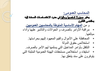 ‫من‬ ‫و‬‫العموميين‬ ‫بالمحاسبين‬ ‫المنوطة‬ ‫األساسية‬ ‫المهام‬.
•‫وأ‬ ‫عليها‬ ‫والتأشير‬ ‫الحواالت‬ ‫و‬ ‫بالصرف‬ ‫األوامر‬ ‫مراقبة‬‫داء‬
‫مبالغها‬.
•‫بحراستها‬ ‫إليهم‬ ‫المعهود‬ ‫والقيم‬ ‫األموال‬ ‫على‬ ‫المحافظة‬.
•‫الدولة‬ ‫حقوق‬ ‫استخالص‬
•‫بالصر‬ ‫اآلمر‬ ‫لهم‬ ‫يسلمها‬ ‫التي‬ ‫المداخيل‬ ‫بأوامر‬ ‫التكفل‬‫ف‬.
•‫المث‬ ‫العمومية‬ ‫الهيئة‬ ‫مستحقات‬ ‫استخالص‬ ‫و‬ ‫استيفاء‬‫التي‬ ‫بتة‬
‫بها‬ ‫يتعلق‬ ‫سند‬ ‫على‬ ‫يتوفرون‬.
 