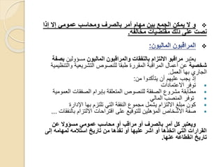 ‫إذا‬ ‫إال‬ ‫عمومي‬ ‫ومحاسب‬ ‫بالصرف‬ ‫آمر‬ ‫مهام‬ ‫بين‬ ‫الجمع‬ ‫يمكن‬ ‫ال‬ ‫و‬
‫مخالفة‬ ‫مقتضيات‬ ‫ذلك‬ ‫على‬ ‫نصت‬.

‫يعتبر‬‫الماليون‬ ‫والمراقبون‬ ‫بالنفقات‬ ‫االلتزام‬ ‫مراقبو‬‫مسؤولين‬‫ب‬‫صفة‬
‫شخصية‬‫والتن‬ ‫التشريعية‬ ‫للنصوص‬ ‫طبقا‬ ‫المقررة‬ ‫المراقبة‬ ‫أعمال‬ ‫عن‬‫ظيمية‬
‫العمل‬ ‫بها‬ ‫الجاري‬.
‫من‬ ‫يتأكدوا‬ ‫أن‬ ‫عليهم‬ ‫يجب‬ ‫إذ‬:
‫االعتمادات‬ ‫توفر‬
‫الع‬ ‫الصفقات‬ ‫بإبرام‬ ‫المتعلقة‬ ‫للنصوص‬ ‫الصفقة‬ ‫مشروع‬ ‫مطابقة‬‫مومية‬
‫المالي‬ ‫المنصب‬ ‫توفر‬
‫اإلدارة‬ ‫بها‬ ‫تلتزم‬ ‫التي‬ ‫النفقة‬ ‫مجموع‬ ‫يشمل‬ ‫االلتزام‬ ‫مبلغ‬ ‫كون‬
‫بالنفق‬ ‫االلتزام‬ ‫اقتراحات‬ ‫على‬ ‫للتوقيع‬ ‫المؤهلين‬ ‫االشخاص‬ ‫صفة‬‫ات‬...
‫عن‬ ‫مسؤوال‬ ‫عمومي‬ ‫محاسب‬ ‫أو‬ ‫مراقب‬ ‫أو‬ ‫بالصرف‬ ‫آمر‬ ‫كل‬ ‫ويعتبر‬
‫إلى‬ ‫لمهامه‬ ‫استالمه‬ ‫تاريخ‬ ‫من‬ ‫نفذها‬ ‫أو‬ ‫عليها‬ ‫اشر‬ ‫أو‬ ‫اتخذها‬ ‫التي‬ ‫القرارات‬
‫عنها‬ ‫انقطاعه‬ ‫تاريخ‬.
 