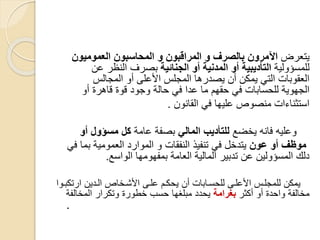 ‫يتعرض‬‫العموميون‬ ‫المحاسبون‬ ‫و‬ ‫المراقبون‬ ‫و‬ ‫بالصرف‬ ‫اآلمرون‬
‫للمسؤولية‬‫الجنائية‬ ‫أو‬ ‫المدنية‬ ‫أو‬ ‫التأديبية‬‫عن‬ ‫النظر‬ ‫بصرف‬
‫المجالس‬ ‫أو‬ ‫األعلى‬ ‫المجلس‬ ‫يصدرها‬ ‫أن‬ ‫يمكن‬ ‫التي‬ ‫العقوبات‬
‫أو‬ ‫قاهرة‬ ‫قوة‬ ‫وجود‬ ‫حالة‬ ‫في‬ ‫عدا‬ ‫ما‬ ‫حقهم‬ ‫في‬ ‫للحسابات‬ ‫الجهوية‬
‫القانون‬ ‫في‬ ‫عليها‬ ‫منصوص‬ ‫استثناءات‬.
‫يخضع‬ ‫فانه‬ ‫وعليه‬‫المالي‬ ‫للتأديب‬‫عامة‬ ‫بصفة‬‫أو‬ ‫مسؤول‬ ‫كل‬
‫عون‬ ‫أو‬ ‫موظف‬‫في‬ ‫بما‬ ‫العمومية‬ ‫الموارد‬ ‫و‬ ‫النفقات‬ ‫تنفيذ‬ ‫في‬ ‫يتدخل‬
‫الواسع‬ ‫بمفهومها‬ ‫العامة‬ ‫المالية‬ ‫تدبير‬ ‫عن‬ ‫المسؤولين‬ ‫دلك‬.
‫ارتكبسوا‬ ‫السدين‬ ‫األشسخاص‬ ‫علسى‬ ‫يحكسم‬ ‫أن‬ ‫للحسسابات‬ ‫األعلسى‬ ‫للمجلسس‬ ‫يمكن‬
‫أكثر‬ ‫أو‬ ‫واحدة‬ ‫مخالفة‬‫بغرامة‬‫المخالفة‬ ‫وتكرار‬ ‫خطورة‬ ‫حسب‬ ‫مبلغها‬ ‫يحدد‬
.
 
