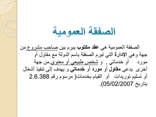 ‫هي‬ ‫العمومية‬ ‫الصفقة‬‫مكتوب‬ ‫عقد‬‫بين‬ ‫يبرم‬‫مشرو‬ ‫صاحب‬‫ع‬‫من‬
‫جهة‬‫وهي‬‫اإلدارة‬‫أو‬ ‫مقاول‬ ‫مع‬ ‫الدولة‬ ‫باسم‬ ‫الصفقة‬ ‫تبرم‬ ‫التي‬
‫مورد‬‫أو‬‫خدماتي‬,‫و‬‫معنوي‬ ‫أو‬ ‫طبيعي‬ ‫شخص‬.‫جهة‬ ‫من‬
‫أخرى‬‫يدعى‬‫مقاول‬‫أو‬‫مورد‬‫أو‬‫خدماتي‬‫أشغا‬ ‫تنفيذ‬ ‫إلى‬ ‫يهدف‬ ‫و‬‫ل‬
‫توريدات‬ ‫تسليم‬ ‫أو‬‫أو‬‫بخدمات‬ ‫القيام‬(‫رقم‬ ‫مرسوم‬2.6.388
‫بتاريخ‬05/02/2007.)
 