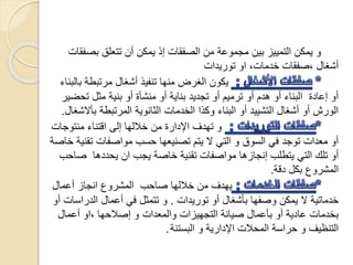‫بص‬ ‫تتعلق‬ ‫أن‬ ‫يمكن‬ ‫إذ‬ ‫الصفقات‬ ‫من‬ ‫مجموعة‬ ‫بين‬ ‫التمييز‬ ‫يمكن‬ ‫و‬‫فقات‬
،‫خدمات‬ ‫،صفقات‬ ‫أشغال‬‫او‬‫توريدات‬
‫بالب‬ ‫مرتبطة‬ ‫أشغال‬ ‫تنفيذ‬ ‫منها‬ ‫الغرض‬ ‫يكون‬‫ناء‬
‫تح‬ ‫مثل‬ ‫بنية‬ ‫أو‬ ‫منشأة‬ ‫أو‬ ‫بناية‬ ‫تجديد‬ ‫أو‬ ‫ترميم‬ ‫أو‬ ‫هدم‬ ‫أو‬ ‫البناء‬ ‫إعادة‬ ‫أو‬‫ضير‬
‫ب‬ ‫المرتبطة‬ ‫الثانوية‬ ‫الخدمات‬ ‫وكذا‬ ‫البناء‬ ‫أو‬ ‫التشييد‬ ‫أشغال‬ ‫أو‬ ‫الورش‬‫أالشغال‬.
‫منت‬ ‫اقتناء‬ ‫إلى‬ ‫خاللها‬ ‫من‬ ‫اإلدارة‬ ‫تهدف‬ ‫و‬‫وجات‬
‫ت‬ ‫مواصفات‬ ‫حسب‬ ‫تصنيعها‬ ‫يتم‬ ‫ال‬ ‫التي‬ ‫و‬ ‫السوق‬ ‫في‬ ‫توجد‬ ‫معدات‬ ‫أو‬‫خاصة‬ ‫قنية‬
‫يجب‬ ‫خاصة‬ ‫تقنية‬ ‫مواصفات‬ ‫إنجازها‬ ‫يتطلب‬ ‫التي‬ ‫تلك‬ ‫أو‬‫ا‬‫ص‬ ‫يحددها‬ ‫ن‬‫احب‬
‫دقة‬ ‫بكل‬ ‫المشروع‬.
‫صاحب‬ ‫خاللها‬ ‫من‬ ‫يهدف‬‫أعمال‬ ‫انجاز‬ ‫المشروع‬
‫توريدات‬ ‫أو‬ ‫بأشغال‬ ‫وصفها‬ ‫يمكن‬ ‫ال‬ ‫خدماتية‬.‫الدر‬ ‫أعمال‬ ‫في‬ ‫تتمثل‬ ‫و‬‫أو‬ ‫اسات‬
‫أعمال‬ ‫،او‬ ‫إصالحها‬ ‫و‬ ‫والمعدات‬ ‫التجهيزات‬ ‫صيانة‬ ‫بأعمال‬ ‫أو‬ ‫عادية‬ ‫بخدمات‬
‫البستنة‬ ‫و‬ ‫اإلدارية‬ ‫المحالت‬ ‫حراسة‬ ‫و‬ ‫التنظيف‬.
 