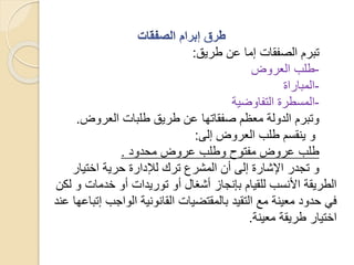 ‫طريق‬ ‫عن‬ ‫إما‬ ‫الصفقات‬ ‫تبرم‬:
-‫العروض‬ ‫طلب‬
-‫المباراة‬
-‫التفاوضية‬ ‫المسطرة‬
‫العروض‬ ‫طلبات‬ ‫طريق‬ ‫عن‬ ‫صفقاتها‬ ‫معظم‬ ‫الدولة‬ ‫وتبرم‬.
‫إلى‬ ‫العروض‬ ‫طلب‬ ‫ينقسم‬ ‫و‬:
‫محدود‬ ‫عروض‬ ‫وطلب‬ ‫مفتوح‬ ‫عروض‬ ‫طلب‬.
‫اختيار‬ ‫حرية‬ ‫لإلدارة‬ ‫ترك‬ ‫المشرع‬ ‫أن‬ ‫إلى‬ ‫اإلشارة‬ ‫تجدر‬ ‫و‬
‫ل‬ ‫و‬ ‫خدمات‬ ‫أو‬ ‫توريدات‬ ‫أو‬ ‫أشغال‬ ‫بإنجاز‬ ‫للقيام‬ ‫األنسب‬ ‫الطريقة‬‫كن‬
‫إ‬ ‫الواجب‬ ‫القانونية‬ ‫بالمقتضيات‬ ‫التقيد‬ ‫مع‬ ‫معينة‬ ‫حدود‬ ‫في‬‫عند‬ ‫تباعها‬
‫معينة‬ ‫طريقة‬ ‫اختيار‬.
 