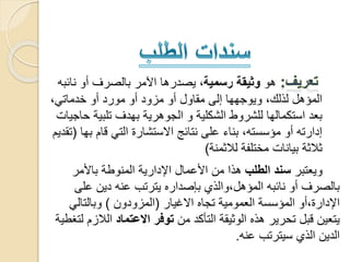 ‫هو‬‫رسمية‬ ‫وثيقة‬‫نا‬ ‫أو‬ ‫بالصرف‬ ‫اآلمر‬ ‫يصدرها‬ ،‫ئبه‬
،‫خدماتي‬ ‫أو‬ ‫مورد‬ ‫أو‬ ‫مزود‬ ‫أو‬ ‫مقاول‬ ‫إلى‬ ‫ويوجهها‬ ،‫لذلك‬ ‫المؤهل‬
‫تلبي‬ ‫بهدف‬ ‫الجوهرية‬ ‫و‬ ‫الشكلية‬ ‫للشروط‬ ‫استكمالها‬ ‫بعد‬‫حاجيات‬ ‫ة‬
‫ب‬ ‫قام‬ ‫التي‬ ‫االستشارة‬ ‫نتائج‬ ‫على‬ ‫بناء‬ ،‫مؤسسته‬ ‫أو‬ ‫إدارته‬‫ها‬(‫تقديم‬
‫لالثمنة‬ ‫مختلفة‬ ‫بيانات‬ ‫ثالثة‬)
‫ويعتبر‬‫الطلب‬ ‫سند‬‫باألمر‬ ‫المنوطة‬ ‫اإلدارية‬ ‫األعمال‬ ‫من‬ ‫هذا‬
‫عل‬ ‫دين‬ ‫عنه‬ ‫يترتب‬ ‫بإصداره‬ ‫المؤهل،والذي‬ ‫نائبه‬ ‫أو‬ ‫بالصرف‬‫ى‬
‫االغيار‬ ‫تجاه‬ ‫العمومية‬ ‫المؤسسة‬ ‫اإلدارة،أو‬(‫المزودون‬)‫وبالتالي‬
‫من‬ ‫التأكد‬ ‫الوثيقة‬ ‫هذه‬ ‫تحرير‬ ‫قبل‬ ‫يتعين‬‫االعتماد‬ ‫توفر‬‫الال‬‫لتغطية‬ ‫زم‬
‫عنه‬ ‫سيترتب‬ ‫الذي‬ ‫الدين‬.
 