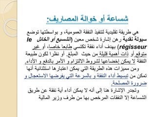 ‫بواسط‬ ‫و‬ ،‫العمومية‬ ‫النفقة‬ ‫لتنفيذ‬ ‫تقليدية‬ ‫طريقة‬ ‫هي‬‫توضع‬ ‫تها‬
‫نقدية‬ ‫سيولة‬‫معين‬ ‫شخص‬ ‫إشارة‬ ‫رهن‬(‫الخائل‬ ‫أو‬ ‫الشسيع‬le
régisseur)‫تكتسي‬ ‫نفقة‬ ‫أداء‬ ‫بهدف‬‫خاصا‬ ‫طابعا‬‫أو‬ ،‫غير‬
‫متوقع‬‫أو‬‫قليلة‬ ‫أهمية‬ ‫ذات‬‫المبلغ‬ ‫حيث‬ ‫من‬.‫طب‬ ‫لكون‬ ‫نظرا‬ ‫أو‬‫يعة‬
‫النفقة‬‫ا‬ ‫و‬ ‫بالدفع‬ ‫األمر‬ ‫و‬ ‫االلتزام‬ ‫لشروط‬ ‫إخضاعها‬ ‫يمكن‬ ‫ال‬‫ألداء‬.
‫استثنائي‬ ‫اعتبارها‬ ‫يمكن‬ ‫التي‬ ‫الطريقة‬ ‫هذه‬ ‫مميزات‬ ‫ومن‬‫أنها‬ ‫ة‬
‫من‬ ‫تمكن‬‫اال‬ ‫يفرضها‬ ‫التي‬ ‫بالسرعة‬ ‫و‬ ‫النفقة‬ ‫أداء‬ ‫تبسيط‬‫و‬ ‫ستعجال‬
‫المصلحة‬ ‫ضرورة‬.
‫طريق‬ ‫عن‬ ‫نفقة‬ ‫أية‬ ‫أداء‬ ‫يمكن‬ ‫ال‬ ‫أنه‬ ‫إلى‬ ‫هنا‬ ‫اإلشارة‬ ‫وتجدر‬
‫المالية‬ ‫وزير‬ ‫طرف‬ ‫من‬ ‫بها‬ ‫المرخص‬ ‫النفقات‬ ‫إال‬ ‫الشساعة‬
 