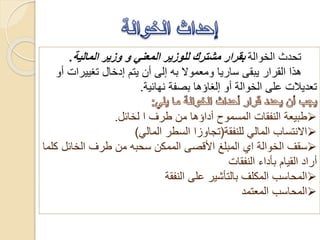 ‫الخوالة‬ ‫تحدث‬‫المالية‬ ‫وزير‬ ‫و‬ ‫المعني‬ ‫للوزير‬ ‫مشترك‬ ‫بقرار‬.
‫تغييرا‬ ‫إدخال‬ ‫يتم‬ ‫أن‬ ‫إلى‬ ‫به‬ ‫ومعموال‬ ‫ساريا‬ ‫يبقى‬ ‫القرار‬ ‫هذا‬‫أو‬ ‫ت‬
‫نهائية‬ ‫بصفة‬ ‫إلغاؤها‬ ‫أو‬ ‫الخوالة‬ ‫على‬ ‫تعديالت‬.
‫طرف‬ ‫من‬ ‫أداؤها‬ ‫المسموح‬ ‫النفقات‬ ‫طبيعة‬‫ا‬‫لخائل‬.
‫للنفقة‬ ‫المالي‬ ‫االنتساب‬(‫المالي‬ ‫السطر‬ ‫تجاوزا‬)
‫الخوالة‬ ‫سقف‬‫اي‬‫الخائل‬ ‫طرف‬ ‫من‬ ‫سحبه‬ ‫الممكن‬ ‫األقصى‬ ‫المبلغ‬‫كلما‬
‫النفقات‬ ‫بأداء‬ ‫القيام‬ ‫أراد‬
‫النفقة‬ ‫على‬ ‫بالتأشير‬ ‫المكلف‬ ‫المحاسب‬
‫المعتمد‬ ‫المحاسب‬
 