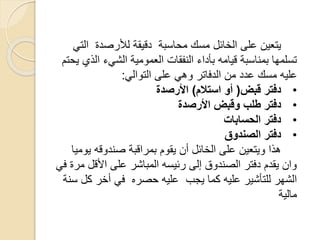 ‫على‬ ‫يتعين‬‫الخائل‬‫ال‬ ‫لألرصدة‬ ‫دقيقة‬ ‫محاسبة‬ ‫مسك‬‫تي‬
‫ا‬ ‫الشيء‬ ‫العمومية‬ ‫النفقات‬ ‫بأداء‬ ‫قيامه‬ ‫بمناسبة‬ ‫تسلمها‬‫يحتم‬ ‫لذي‬
‫التوالي‬ ‫على‬ ‫وهي‬ ‫الدفاتر‬ ‫من‬ ‫عدد‬ ‫مسك‬ ‫عليه‬:
•‫قبض‬ ‫دفتر‬(‫استالم‬ ‫أو‬)‫األرصدة‬
•‫األرصدة‬ ‫وقبض‬ ‫طلب‬ ‫دفتر‬
•‫الحسابات‬ ‫دفتر‬
•‫الصندوق‬ ‫دفتر‬
‫ي‬ ‫صندوقه‬ ‫بمراقبة‬ ‫يقوم‬ ‫أن‬ ‫الخائل‬ ‫على‬ ‫ويتعين‬ ‫هذا‬‫وميا‬
‫األق‬ ‫على‬ ‫المباشر‬ ‫رئيسه‬ ‫إلى‬ ‫الصندوق‬ ‫دفتر‬ ‫يقدم‬ ‫وان‬‫في‬ ‫مرة‬ ‫ل‬
‫يجب‬ ‫كما‬ ‫عليه‬ ‫للتأشير‬ ‫الشهر‬‫حصره‬ ‫عليه‬‫سنة‬ ‫كل‬ ‫أخر‬ ‫في‬
‫مالية‬
 