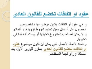 ‫بالخصوص‬ ‫موضوعها‬ ‫يكون‬ ‫اتفاقات‬ ‫أو‬ ‫عقود‬ ‫هي‬ ‫و‬
‫أثم‬ ‫و‬ ‫توريدها‬ ‫شروط‬ ‫تحديد‬ ‫سبق‬ ‫أعمال‬ ‫على‬ ‫الحصول‬‫انها‬
‫فائ‬ ‫له‬ ‫ليست‬ ‫أو‬ ‫تعديلها‬ ‫المشروع‬ ‫لصاحب‬ ‫يمكن‬ ‫ال‬ ‫و‬‫في‬ ‫دة‬
‫تعديلها‬.
‫موضوع‬ ‫تكون‬ ‫أن‬ ‫يمكن‬ ‫التي‬ ‫األعمال‬ ‫الئحة‬ ‫تحدد‬ ‫و‬‫عقو‬‫د‬
‫ا‬‫و‬‫العادي‬ ‫للقانون‬ ‫تخضع‬ ‫اتفاقات‬‫األ‬ ‫للوزير‬ ‫بمقرر‬‫بعد‬ ‫ول‬
‫الصفقات‬ ‫لجنة‬ ‫رأي‬ ‫استطالع‬.
 