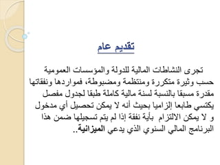 ‫العمومي‬ ‫والمؤسسات‬ ‫للدولة‬ ‫المالية‬ ‫النشاطات‬ ‫تجرى‬‫ة‬
‫ونف‬ ‫فمواردها‬ ،‫ومضبوطة‬ ‫ومنتظمة‬ ‫متكررة‬ ‫وثيرة‬ ‫حسب‬‫قاتها‬
‫م‬ ‫لجدول‬ ‫طبقا‬ ‫كاملة‬ ‫مالية‬ ‫لسنة‬ ‫بالنسبة‬ ‫مسبقا‬ ‫مقدرة‬‫فصل‬
‫أي‬ ‫تحصيل‬ ‫يمكن‬ ‫ال‬ ‫أنه‬ ‫بحيث‬ ‫إلزاميا‬ ‫طابعا‬ ‫يكتسي‬‫مدخول‬
‫ض‬ ‫تسجيلها‬ ‫يتم‬ ‫لم‬ ‫إذا‬ ‫نفقة‬ ‫بأية‬ ‫االلتزام‬ ‫يمكن‬ ‫ال‬ ‫و‬‫هذا‬ ‫من‬
‫يدعي‬ ‫الذي‬ ‫السنوي‬ ‫المالي‬ ‫البرنامج‬‫الميزانية‬..
 