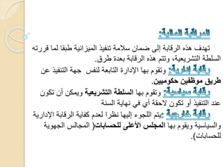 ‫ل‬ ‫طبقا‬ ‫الميزانية‬ ‫تنفيذ‬ ‫سالمة‬ ‫ضمان‬ ‫إلى‬ ‫الرقابة‬ ‫هذه‬ ‫تهدف‬‫قررته‬ ‫ما‬
‫طرق‬ ‫بعدة‬ ‫الرقابة‬ ‫هذه‬ ‫وتتم‬ ،‫التشريعية‬ ‫السلطة‬.
‫التنف‬ ‫جهة‬ ‫لنفس‬ ‫التابعة‬ ‫اإلدارة‬ ‫بها‬ ‫وتقوم‬‫عن‬ ‫يذ‬
‫حكوميين‬ ‫موظفين‬ ‫طريق‬.
‫بها‬ ‫وتقوم‬‫التشريعية‬ ‫السلطة‬‫أن‬ ‫ويمكن‬‫تكون‬
‫السنة‬ ‫نهاية‬ ‫في‬ ‫أي‬ ‫الحقة‬ ‫تكون‬ ‫أو‬ ‫التنفيذ‬ ‫عند‬
‫اإل‬ ‫الرقابة‬ ‫كفاية‬ ‫لعدم‬ ‫نظرا‬ ‫إليها‬ ‫اللجوء‬ ‫يتم‬‫دارية‬
‫بها‬ ‫ويقوم‬ ‫والسياسية‬‫المجلس‬‫األعلى‬‫للحسابات‬(‫الجه‬ ‫المجالس‬‫وية‬
‫للحسابات‬.)
 