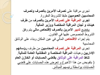 ‫على‬ ‫مراقبة‬ ‫تجرى‬‫وتصرف‬ ‫بالصرف‬ ‫اآلمرين‬ ‫تصرف‬
‫العموميين‬ ‫المحاسبين‬‫المقررة‬ ‫للشروط‬ ‫طبقا‬.
‫تجرى‬‫تصرف‬ ‫على‬ ‫المراقبة‬‫بالصرف‬ ‫اآلمرين‬‫من‬‫طرف‬
‫هيئات‬‫و‬‫المالية‬ ‫ووزير‬ ‫المختصة‬ ‫المراقبة‬ ‫لجان‬.
‫يخضع‬‫تدبير‬‫مالي‬ ‫إلفتحاص‬ ‫بالصرف‬ ‫اآلمرين‬‫وف‬ ‫يتم‬‫ق‬
‫القانون‬ ‫في‬ ‫عليها‬ ‫المنصوص‬ ‫الشروط‬.
‫إجراء‬ ‫يتم‬‫االفتحاص‬‫ا‬ ‫على‬ ‫وبناء‬ ‫المكان‬ ‫عين‬ ‫في‬ ‫المالي‬‫لوثائق‬
‫المحاسبية‬
‫تجرى‬‫على‬ ‫المراقبة‬‫تصرف‬‫المحاسبين‬‫طرف‬ ‫من‬‫رؤسائه‬‫م‬
‫اإلداريين‬‫وهيئات‬‫للم‬ ‫العامة‬ ‫المفتشية‬ ‫و‬ ‫المختصة‬ ‫المراقبة‬‫الية‬.
‫تناط‬‫الوثائق‬ ‫على‬ ‫المراقبة‬‫ا‬ ‫الخازن‬ ‫أو‬ ‫الحسابات‬ ‫بقاضي‬‫لعام‬
(‫األخير‬ ‫هذا‬ ‫من‬ ‫بتفويض‬)‫قاض‬ ‫على‬ ‫الحسابات‬ ‫هذه‬ ‫تعرض‬ ‫و‬‫ي‬
‫المباشر‬ ‫رئيسهم‬ ‫بواسطة‬ ‫الحسابات‬.
 