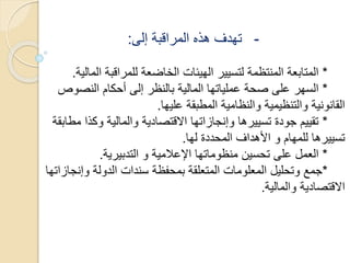 -‫إلى‬ ‫المراقبة‬ ‫هذه‬ ‫تهدف‬:
*‫ال‬ ‫للمراقبة‬ ‫الخاضعة‬ ‫الهيئات‬ ‫لتسيير‬ ‫المنتظمة‬ ‫المتابعة‬‫مالية‬.
*‫النصو‬ ‫أحكام‬ ‫إلى‬ ‫بالنظر‬ ‫المالية‬ ‫عملياتها‬ ‫صحة‬ ‫على‬ ‫السهر‬‫ص‬
‫عليها‬ ‫المطبقة‬ ‫والنظامية‬ ‫والتنظيمية‬ ‫القانونية‬.
*‫وكذا‬ ‫والمالية‬ ‫االقتصادية‬ ‫وإنجازاتها‬ ‫تسييرها‬ ‫جودة‬ ‫تقييم‬‫مطابقة‬
‫لها‬ ‫المحددة‬ ‫األهداف‬ ‫و‬ ‫للمهام‬ ‫تسييرها‬.
*‫التدبيرية‬ ‫و‬ ‫اإلعالمية‬ ‫منظوماتها‬ ‫تحسين‬ ‫على‬ ‫العمل‬.
*‫وإن‬ ‫الدولة‬ ‫سندات‬ ‫بمحفظة‬ ‫المتعلقة‬ ‫المعلومات‬ ‫وتحليل‬ ‫جمع‬‫جازاتها‬
‫والمالية‬ ‫االقتصادية‬.
 