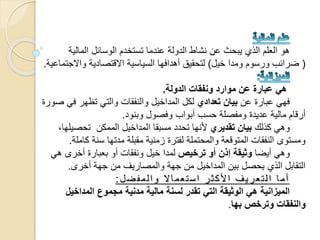 ‫عندما‬ ‫الدولة‬ ‫نشاط‬ ‫عن‬ ‫يبحث‬ ‫الذي‬ ‫العلم‬ ‫هو‬‫تستخدم‬‫المالية‬ ‫الوسائل‬
(‫خيل‬ ‫ومدا‬ ‫ورسوم‬ ‫ضرائب‬)‫واالج‬ ‫االقتصادية‬ ‫السياسية‬ ‫أهدافها‬ ‫لتحقيق‬‫تماعية‬.
‫الدولة‬ ‫ونفقات‬ ‫موارد‬ ‫عن‬ ‫عبارة‬ ‫هي‬.
‫عن‬ ‫عبارة‬ ‫فهي‬‫تعدادي‬ ‫بيان‬‫في‬ ‫تظهر‬ ‫والتي‬ ‫والنفقات‬ ‫المداخيل‬ ‫لكل‬‫صورة‬
‫وبنود‬ ‫وفصول‬ ‫أبواب‬ ‫حسب‬ ‫ومفصلة‬ ‫عديدة‬ ‫مالية‬ ‫أرقام‬.
‫كذلك‬ ‫وهي‬‫تقديري‬ ‫بيان‬‫تحصيل‬ ‫الممكن‬ ‫المداخيل‬ ‫مسبقا‬ ‫تحدد‬ ‫ألنها‬،‫ها‬
‫ك‬ ‫سنة‬ ‫مدتها‬ ‫مقبلة‬ ‫زمنية‬ ‫لفترة‬ ‫والمحتملة‬ ‫المتوقعة‬ ‫النفقات‬ ‫ومستوى‬‫املة‬.
‫أيضا‬ ‫وهي‬‫ترخيص‬ ‫أو‬ ‫إذن‬ ‫وثيقة‬‫هي‬ ‫أخرى‬ ‫بعبارة‬ ‫أو‬ ‫ونفقات‬ ‫خيل‬ ‫لمدا‬
‫أخرى‬ ‫جهة‬ ‫من‬ ‫والمصاريف‬ ‫جهة‬ ‫من‬ ‫المداخيل‬ ‫بين‬ ‫يحصل‬ ‫الذي‬ ‫التقابل‬.
‫ل‬‫ض‬‫ف‬‫م‬‫ل‬‫ا‬‫و‬ ‫ال‬‫ا‬‫م‬‫ع‬‫ت‬‫س‬‫ا‬ ‫ر‬‫ث‬‫ك‬‫أل‬‫ا‬ ‫ف‬‫ي‬‫ر‬‫ع‬‫ت‬‫ل‬‫ا‬ ‫ا‬‫م‬‫أ‬:
‫المداخيل‬ ‫مجموع‬ ‫مدنية‬ ‫مالية‬ ‫لسنة‬ ‫تقدر‬ ‫التي‬ ‫الوثيقة‬ ‫هي‬ ‫الميزانية‬
‫بها‬ ‫وترخص‬ ‫والنفقات‬.
 