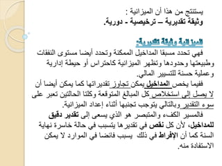 ‫الميزانية‬ ‫أن‬ ‫هذا‬ ‫من‬ ‫يستنتج‬:
‫تقديرية‬ ‫وثيقة‬–‫ترخيصية‬-‫دورية‬.
‫ال‬ ‫مستوى‬ ‫أيضا‬ ‫وتحدد‬ ‫الممكنة‬ ‫المداخيل‬ ‫مسبقا‬ ‫تحدد‬ ‫فهي‬‫نفقات‬
‫إدارية‬ ‫حيطة‬ ‫أو‬ ‫كاحتراس‬ ‫الميزانية‬ ‫وتظهر‬ ‫وحدودها‬ ‫وطبيعتها‬
‫المالي‬ ‫للتسيير‬ ‫حسنة‬ ‫وعملية‬.
‫يخص‬ ‫ففيما‬‫المداخيل‬‫يمكن‬‫تجاوز‬‫أ‬ ‫يمكن‬ ‫كما‬ ‫تقديراتها‬‫أن‬ ‫يضا‬
‫استخالص‬ ‫إلى‬ ‫يصل‬ ‫ال‬‫الحالتي‬ ‫وكلتا‬ ‫المتوقعة‬ ‫المبالغ‬ ‫كل‬‫على‬ ‫تعبر‬ ‫ن‬
‫التقدير‬ ‫سوء‬‫الميزاني‬ ‫إعداد‬ ‫أثناء‬ ‫تجنبها‬ ‫يتوجب‬ ‫وبالتالي‬‫ة‬.
‫إلى‬ ‫يسعى‬ ‫الذي‬ ‫هو‬ ‫والمتبصر‬ ‫الكفء‬ ‫فالمسير‬‫دق‬ ‫تقدير‬‫يق‬
،‫للمداخيل‬‫كل‬ ‫ألن‬‫نقص‬‫خاسر‬ ‫حالة‬ ‫في‬ ‫يتسبب‬ ‫تقديرها‬ ‫في‬‫نهاية‬ ‫ة‬
‫أن‬ ‫كما‬ ‫السنة‬‫اإلفراط‬‫ي‬ ‫ال‬ ‫الموارد‬ ‫في‬ ‫فائضا‬ ‫يسبب‬ ‫ذلك‬ ‫في‬‫مكن‬
‫منه‬ ‫االستفادة‬.
 