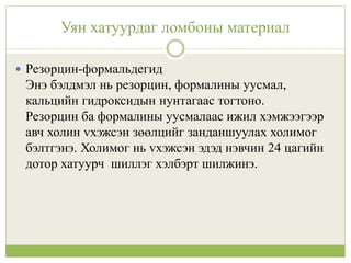 Уян хатуурдаг ломбоны материал
 Резорцин-формальдегид
Энэ бэлдмэл нь резорцин, формалины уусмал,
кальцийн гидроксидын нунтагаас тогтоно.
Резорцин ба формалины уусмалаас ижил хэмжээгээр
авч холин vхэжсэн зөөлцийг занданшуулах холимог
бэлтгэнэ. Холимог нь vхэжсэн эдэд нэвчин 24 цагийн
дотор хатуурч шиллэг хэлбэрт шилжинэ.
 