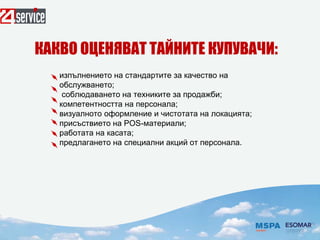 изпълнението на стандартите за качество на
обслужването;
соблюдаването на техниките за продажби;
компетентността на персонала;
визуалното оформление и чистотата на локацията;
присъствието на РОS-материали;
работата на касата;
предлагането на специални акций от персонала.
КАКВО ОЦЕНЯВАТ ТАЙНИТЕ КУПУВАЧИ:
 