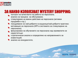 контрол на качеството на работа на персонала;
анализ на процеса на обслужване;
стимулиране на важни действия на персонала (активни
продажби и пр.);
поощряване на най-добрите сътрудници/най-добрите практики;
мотивация на персонала (KPI в системата за стимулиране на
персонала);
фокусировка на обучението на персонала над проявилите се
недостатъци;
стратегически анализ и определяне на направлението за
инвестиций;
анализ на конкурентите.
ЗА КАКВО ИЗПОЛЗВАТ МYSТЕRY SHОPPING:
 