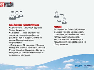 БАЗА ДАННИ НА ТАЙНИТЕ КУПУВАЧИ
• Количество —200 000+ обучени
Тайни Купувачи.
• Качество — хора от различни
социални слоеве и профессии;
различен пол и възраст, който се
явяват Ваши фактически
потребители.
• Покритие — 52 държави, 29 езика,
между тях стотици населени места в
Русия, Украйна, Казахстан, Беларус,
Молдова, от градове-миллионници
до районни центрове.
РОТАЦИЯ
Ротацията на Тайните Купувачи
снижава тяхната узнаваемост,
позволява да се обезпечи свеж
поглед над обслужването,
«вдъхновяващи» коментари и
предложения по подобряване на
обслужването.
 