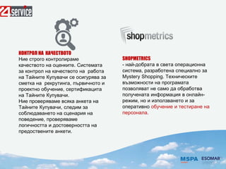 SHOPMETRICS
- най-добрата в света операционна
система, разработена специално за
Муstегу Shopping. Техническите
възможности на програмата
позволяват не само да обработва
получената информация в онлайн-
режим, но и използването и за
оперативно обучение и тестиране на
персонала.
КОНТРОЛ НА КАЧЕСТВОТО
Ние строго контролираме
качеството на оценките. Системата
за контрол на качеството на работа
на Тайните Купувачи се осигурява за
сметка на рекрутинга, първичното и
проектно обучение, сертификацита
на Тайните Купувачи.
Ние проверяваме всяка анкета на
Тайните Купувачи, следим за
соблюдаването на сценария на
поведение, проверяваме
логичността и достоверността на
предоствените анкети.
 