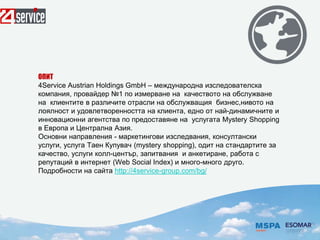 ОПИТ
4Service Austrian Holdings GmbH – международна изследователска
компания, провайдер №1 по измерване на качеството на обслужване
на клиентите в различите отрасли на обслужващия бизнес,нивото на
лоялност и удовлетворенността на клиента, едно от най-динамичните и
инновационни агентства по предоставяне на услугата Mystery Shopping
в Европа и Централна Азия.
Основни направления - маркетингови изследвания, консултански
услуги, услуга Таен Купувач (mystery shopping), одит на стандартите за
качество, услуги колл-център, запитвания и анкетиране, работа с
репутаций в интернет (Web Social Index) и много-много друго.
Подробности на сайта http://4service-group.com/bg/
 