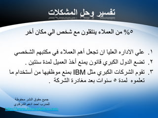 ‫المشكالت‬ ‫وحل‬ ‫تفسير‬
5%‫مكان‬ ‫الي‬ ‫شخص‬ ‫مع‬ ‫ينتقلون‬ ‫العمالء‬ ‫من‬‫أخر‬
.1‫الشخصي‬ ‫مكتبهم‬ ‫في‬ ‫العمالء‬ ‫أهم‬ ‫تجعل‬ ‫ان‬ ‫العليا‬ ‫االداره‬ ‫علي‬
.2‫سنتين‬ ‫لمدة‬ ‫العميل‬ ‫أخذ‬ ‫يمنع‬ ‫قانون‬ ‫الكبري‬ ‫الدول‬ ‫تضع‬.
.3‫مثل‬ ‫الكبري‬ ‫الشركات‬ ‫تقوم‬IBM‫ما‬ ‫أستخدام‬ ‫من‬ ‫موظفيها‬ ‫بمنع‬
‫لمدة‬ ‫تعلموه‬5‫الشركة‬ ‫مغادرة‬ ‫بعد‬ ‫سنوات‬.
‫محفوظة‬ ‫النشر‬ ‫حقوق‬ ‫جميع‬
‫الشرقاوي‬ ‫ادهم‬ ‫احمد‬ ‫للمدرب‬
 