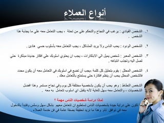 ‫العمالء‬ ‫أنواع‬
.1‫القيادي‬ ‫الشخص‬:‫تحتة‬ ‫من‬ ‫علي‬ ‫والتحكم‬ ‫النجاح‬ ‫في‬ ‫يرغب‬,‫هذا‬ ‫يجذبة‬ ‫ما‬ ‫علي‬ ‫معه‬ ‫التعامل‬ ‫يجب‬
‫الشخص‬.
.2‫الودود‬ ‫الشخص‬:‫المشاكل‬ ‫يريد‬ ‫وال‬ ‫الناس‬ ‫يحب‬,‫هادئ‬ ‫حسي‬ ‫بأسلوب‬ ‫معه‬ ‫التعامل‬ ‫يجب‬.
.3‫المعبر‬ ‫الشخص‬:‫االبتكارات‬ ‫الي‬ ‫يميل‬ ‫شخص‬,‫حتي‬ ‫مبتكرة‬ ‫جديدة‬ ‫افكار‬ ‫علي‬ ‫اسلوبك‬ ‫يحتوي‬ ‫ان‬ ‫يجب‬
‫انتباهه‬ ‫وتجذب‬ ‫اليه‬ ‫تصل‬.
.4‫المحلل‬ ‫الشخص‬:‫كلمة‬ ‫كل‬ ‫بتحليل‬ ‫يقوم‬,‫محدد‬ ‫يكون‬ ‫أن‬ ‫معه‬ ‫التعامل‬ ‫في‬ ‫اسلوبك‬ ‫في‬ ‫تضع‬ ‫أن‬ ‫يجب‬
‫معك‬ ‫بالتعامل‬ ‫يستمتع‬ ‫حتي‬ ‫افكارة‬ ‫ينظم‬ ‫أن‬ ‫يحب‬ ‫المحلل‬ ‫فالشخص‬.
.5‫النطاط‬ ‫الشخص‬:‫افضل‬ ‫وهذا‬ ‫مستمر‬ ‫نجاح‬ ‫وفي‬ ‫يوم‬ ‫كل‬ ‫مختلفة‬ ‫بشخصية‬ ‫يكون‬ ‫أن‬ ‫يحب‬ ‫وهو‬
‫الشخصيات‬,‫معه‬ ‫به‬ ‫تتعامل‬ ‫اسلوب‬ ‫اي‬ ‫يتقبل‬ ‫ألنه‬ ‫للغاية‬ ‫سهل‬ ‫معه‬ ‫والتعامل‬.
‫؟‬ ‫مهمة‬ ‫الناس‬ ‫شخصيات‬ ‫دراسة‬ ‫لماذا‬
‫بالدخول‬ ‫وفتبدأ‬ ‫وسلس‬ ‫سهل‬ ‫بشكل‬ ‫معهم‬ ‫تتعامل‬ ‫ان‬ ‫تستطيع‬ ‫الناس‬ ‫بشخصيات‬ ‫جيدة‬ ‫دراية‬ ‫علي‬ ‫تكون‬ ‫عندما‬
‫العمالء‬ ‫خدمة‬ ‫فن‬ ‫في‬ ‫عامة‬ ‫بصفة‬ ‫تحقيقة‬ ‫نريد‬ ‫ما‬ ‫وهذا‬ ‫تام‬ ‫توافق‬ ‫في‬ ‫معه‬.
 